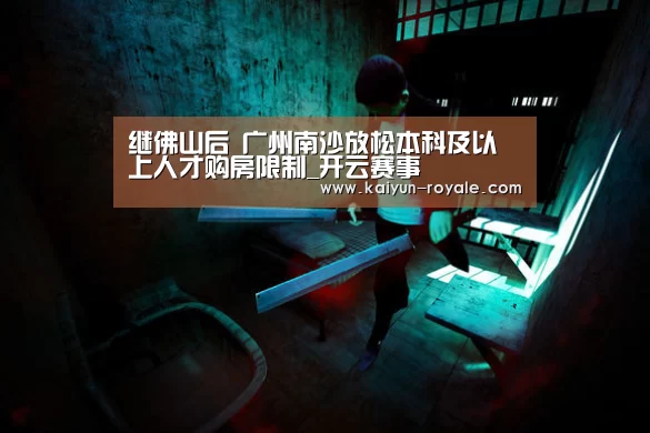 继佛山后 广州南沙放松本科及以上人才购房限制_开云赛事(图1) 开云直播